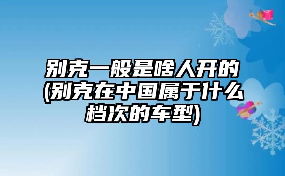 別克一般是啥人開的(別克在中國(guó)屬于什么檔次的車型)