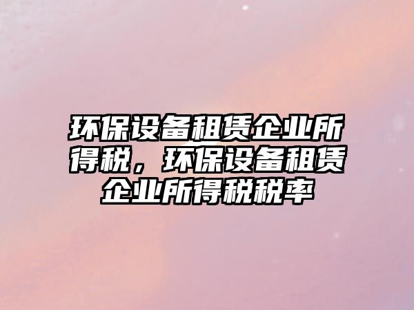 環(huán)保設(shè)備租賃企業(yè)所得稅，環(huán)保設(shè)備租賃企業(yè)所得稅稅率