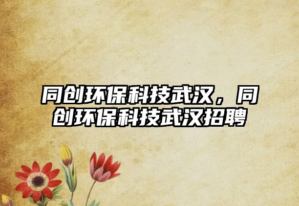 同創(chuàng)環(huán)保科技武漢，同創(chuàng)環(huán)?？萍嘉錆h招聘