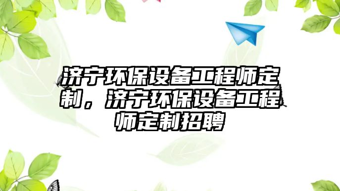 濟寧環(huán)保設備工程師定制，濟寧環(huán)保設備工程師定制招聘