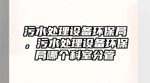 污水處理設備環(huán)保局，污水處理設備環(huán)保局哪個科室分管