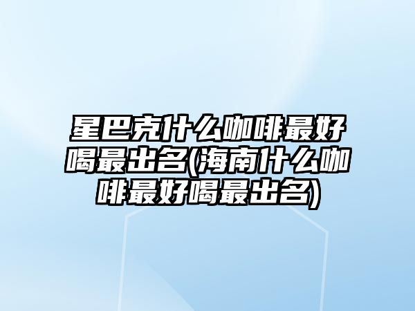 星巴克什么咖啡最好喝最出名(海南什么咖啡最好喝最出名)