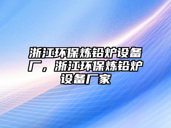 浙江環(huán)保煉鉛爐設(shè)備廠，浙江環(huán)保煉鉛爐設(shè)備廠家