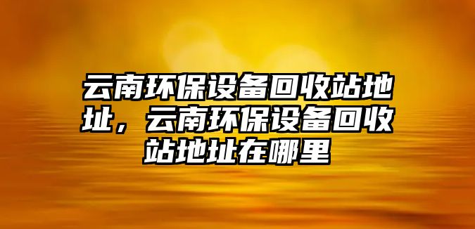 云南環(huán)保設(shè)備回收站地址，云南環(huán)保設(shè)備回收站地址在哪里