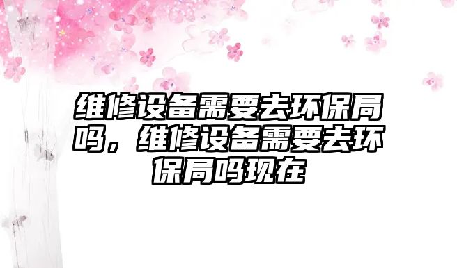 維修設(shè)備需要去環(huán)保局嗎，維修設(shè)備需要去環(huán)保局嗎現(xiàn)在