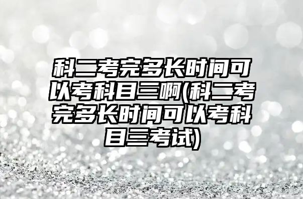 科二考完多長時(shí)間可以考科目三啊(科二考完多長時(shí)間可以考科目三考試)