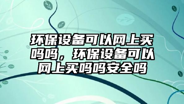 環(huán)保設(shè)備可以網(wǎng)上買嗎嗎，環(huán)保設(shè)備可以網(wǎng)上買嗎嗎安全嗎