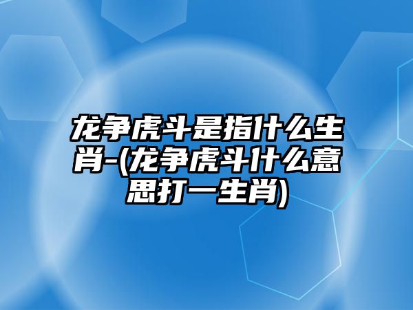 龍爭虎斗是指什么生肖-(龍爭虎斗什么意思打一生肖)