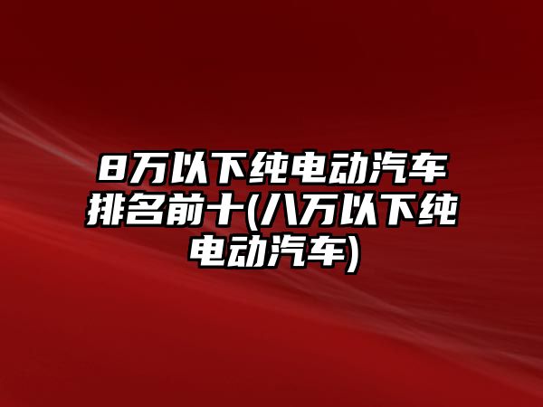 8萬以下純電動汽車排名前十(八萬以下純電動汽車)