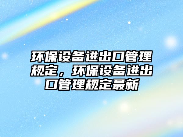 環(huán)保設備進出口管理規(guī)定，環(huán)保設備進出口管理規(guī)定最新