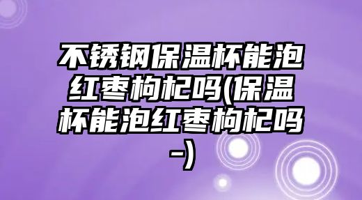 不銹鋼保溫杯能泡紅棗枸杞嗎(保溫杯能泡紅棗枸杞嗎-)