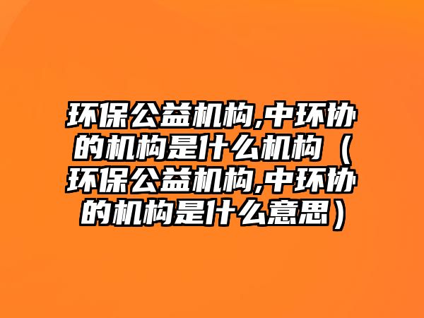 環(huán)保公益機(jī)構(gòu),中環(huán)協(xié)的機(jī)構(gòu)是什么機(jī)構(gòu)（環(huán)保公益機(jī)構(gòu),中環(huán)協(xié)的機(jī)構(gòu)是什么意思）