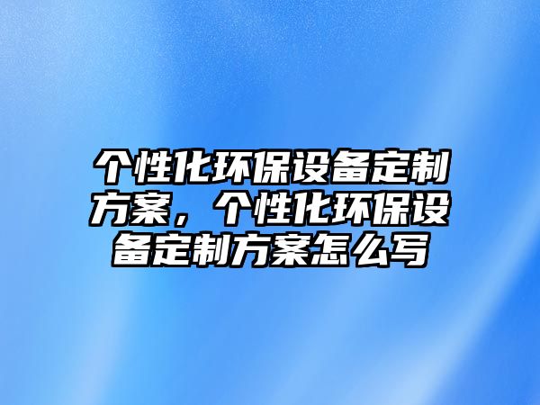 個性化環(huán)保設備定制方案，個性化環(huán)保設備定制方案怎么寫