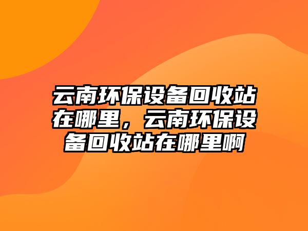 云南環(huán)保設備回收站在哪里，云南環(huán)保設備回收站在哪里啊