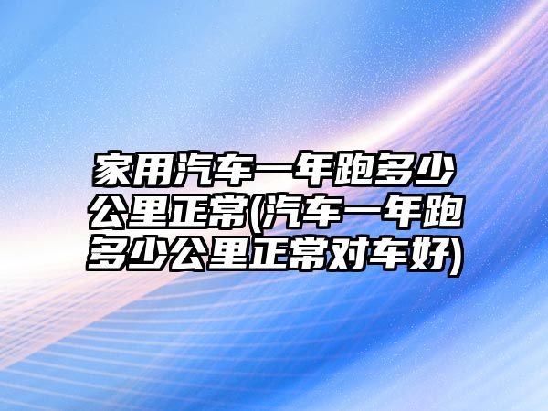 家用汽車一年跑多少公里正常(汽車一年跑多少公里正常對(duì)車好)