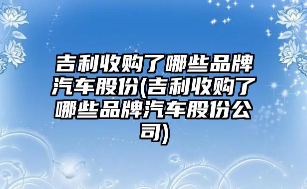 吉利收購了哪些品牌汽車股份(吉利收購了哪些品牌汽車股份公司)