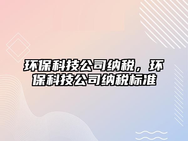 環(huán)?？萍脊炯{稅，環(huán)保科技公司納稅標準