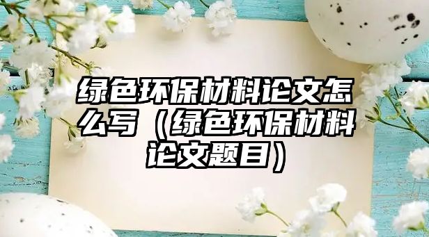 綠色環(huán)保材料論文怎么寫（綠色環(huán)保材料論文題目）