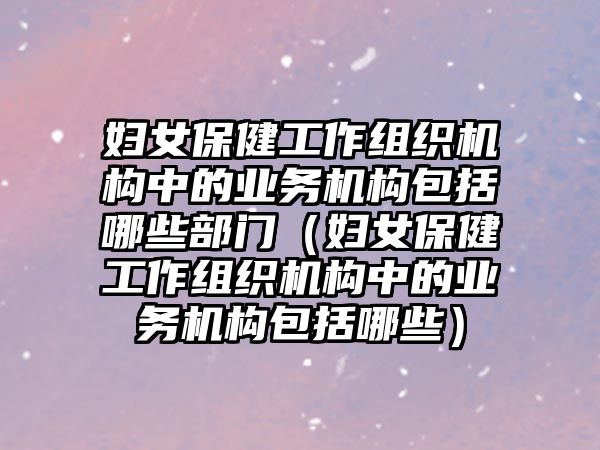 婦女保健工作組織機(jī)構(gòu)中的業(yè)務(wù)機(jī)構(gòu)包括哪些部門(mén)（婦女保健工作組織機(jī)構(gòu)中的業(yè)務(wù)機(jī)構(gòu)包括哪些）