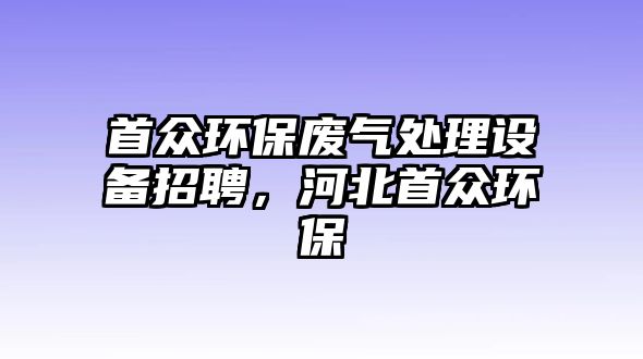 首眾環(huán)保廢氣處理設(shè)備招聘，河北首眾環(huán)保