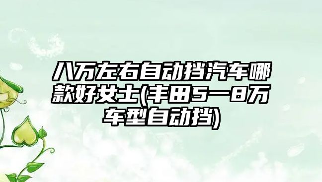 八萬左右自動擋汽車哪款好女士(豐田5一8萬車型自動擋)