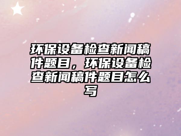 環(huán)保設(shè)備檢查新聞稿件題目，環(huán)保設(shè)備檢查新聞稿件題目怎么寫