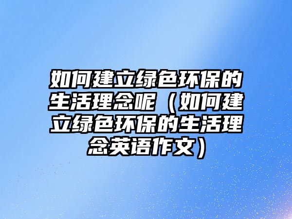 如何建立綠色環(huán)保的生活理念呢（如何建立綠色環(huán)保的生活理念英語作文）