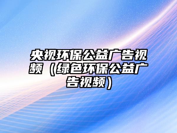 央視環(huán)保公益廣告視頻（綠色環(huán)保公益廣告視頻）