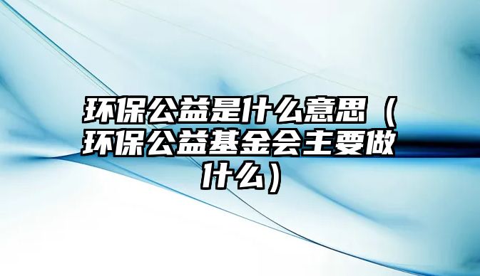 環(huán)保公益是什么意思（環(huán)保公益基金會(huì)主要做什么）