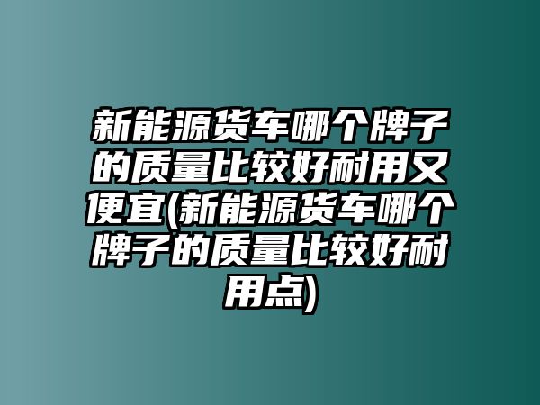 新能源貨車哪個牌子的質量比較好耐用又便宜(新能源貨車哪個牌子的質量比較好耐用點)