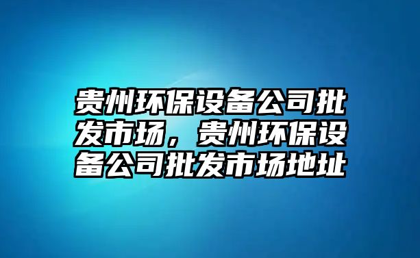 貴州環(huán)保設(shè)備公司批發(fā)市場，貴州環(huán)保設(shè)備公司批發(fā)市場地址