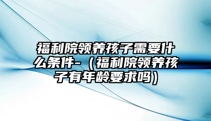 福利院領養(yǎng)孩子需要什么條件-（福利院領養(yǎng)孩子有年齡要求嗎）