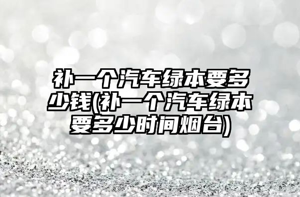 補一個汽車綠本要多少錢(補一個汽車綠本要多少時間煙臺)