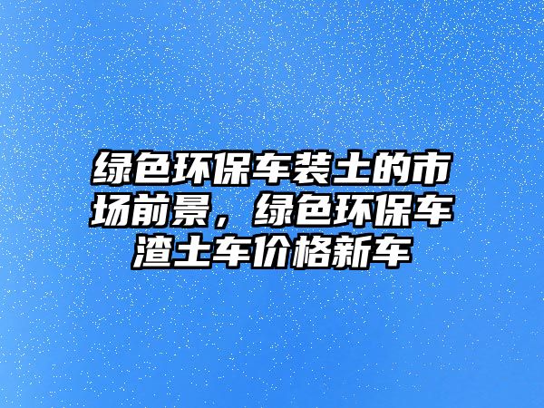 綠色環(huán)保車裝土的市場(chǎng)前景，綠色環(huán)保車渣土車價(jià)格新車