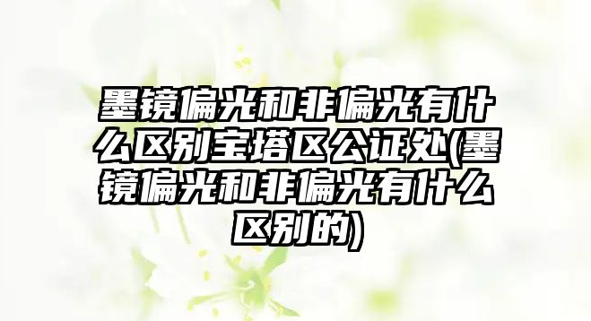 墨鏡偏光和非偏光有什么區(qū)別寶塔區(qū)公證處(墨鏡偏光和非偏光有什么區(qū)別的)