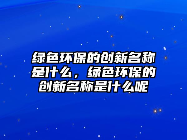 綠色環(huán)保的創(chuàng)新名稱是什么，綠色環(huán)保的創(chuàng)新名稱是什么呢