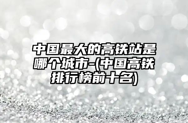 中國(guó)最大的高鐵站是哪個(gè)城市-(中國(guó)高鐵排行榜前十名)