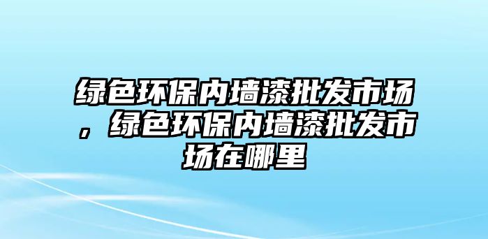 綠色環(huán)保內(nèi)墻漆批發(fā)市場，綠色環(huán)保內(nèi)墻漆批發(fā)市場在哪里