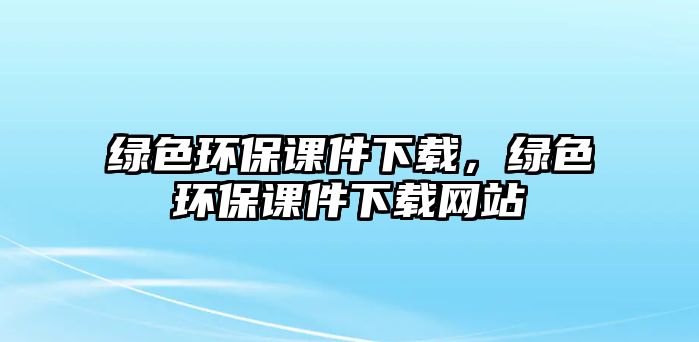 綠色環(huán)保課件下載，綠色環(huán)保課件下載網(wǎng)站