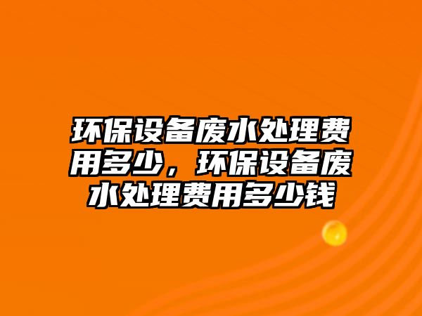 環(huán)保設(shè)備廢水處理費用多少，環(huán)保設(shè)備廢水處理費用多少錢