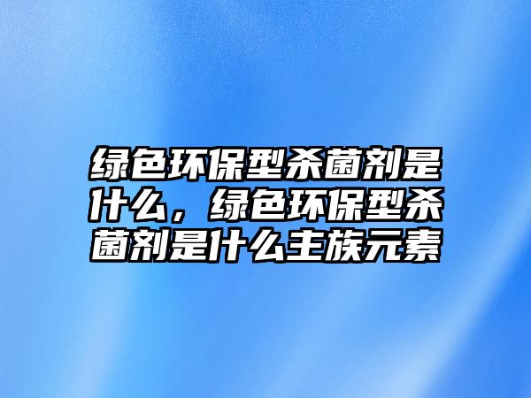 綠色環(huán)保型殺菌劑是什么，綠色環(huán)保型殺菌劑是什么主族元素