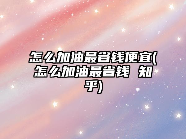 怎么加油最省錢便宜(怎么加油最省錢 知乎)