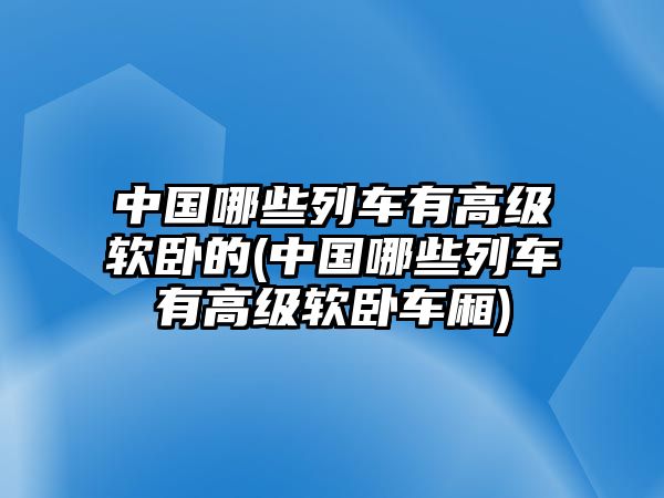 中國哪些列車有高級軟臥的(中國哪些列車有高級軟臥車廂)