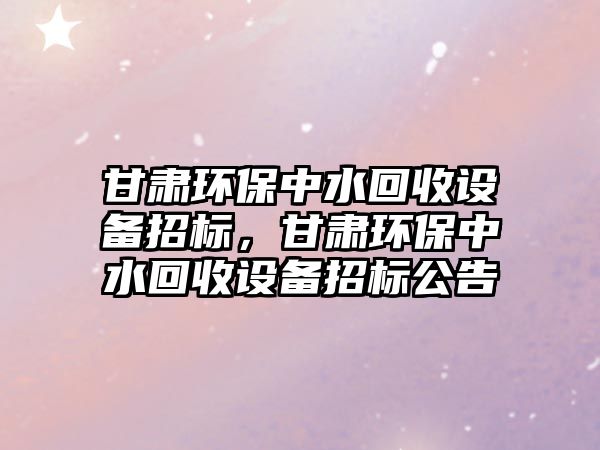 甘肅環(huán)保中水回收設備招標，甘肅環(huán)保中水回收設備招標公告