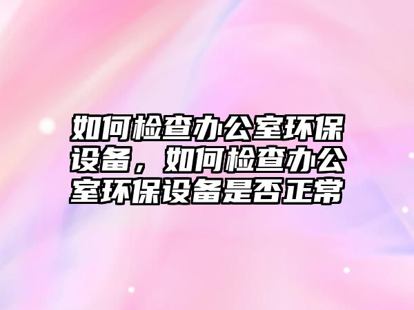 如何檢查辦公室環(huán)保設(shè)備，如何檢查辦公室環(huán)保設(shè)備是否正常