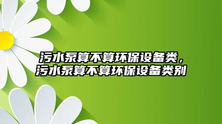 污水泵算不算環(huán)保設(shè)備類，污水泵算不算環(huán)保設(shè)備類別