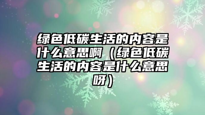 綠色低碳生活的內(nèi)容是什么意思?。ňG色低碳生活的內(nèi)容是什么意思呀）