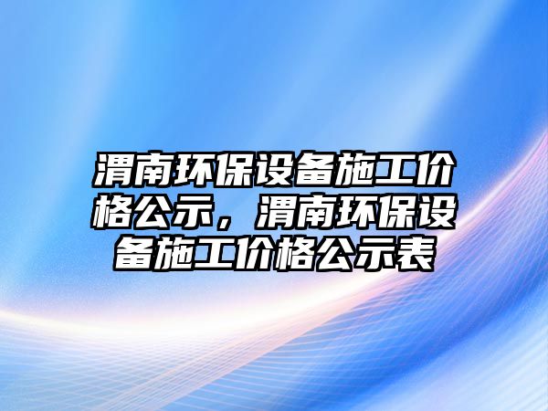 渭南環(huán)保設備施工價格公示，渭南環(huán)保設備施工價格公示表