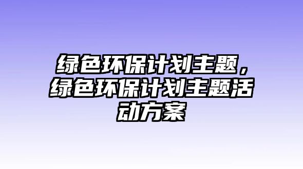 綠色環(huán)保計劃主題，綠色環(huán)保計劃主題活動方案