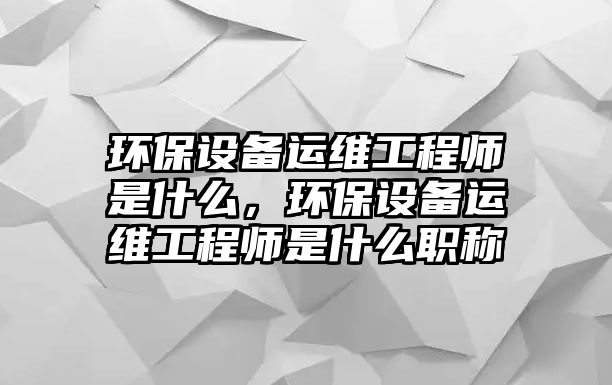 環(huán)保設備運維工程師是什么，環(huán)保設備運維工程師是什么職稱